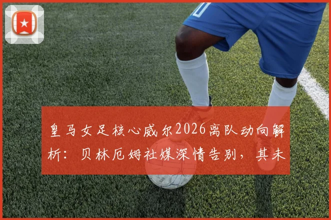 皇马女足核心威尔2026离队动向解析：贝林厄姆社媒深情告别，其未来去向与皇马女足阵容影响前瞻
