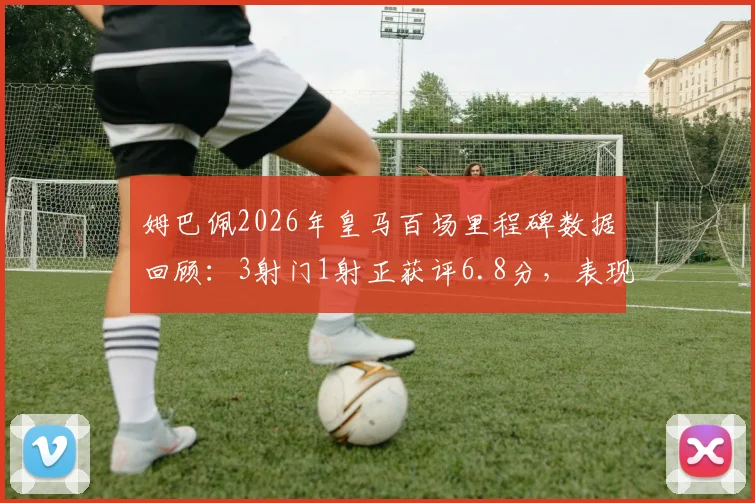 姆巴佩2026年皇马百场里程碑数据回顾:3射门1射正获评6.8分,表现究竟如何?实战数据深度剖析