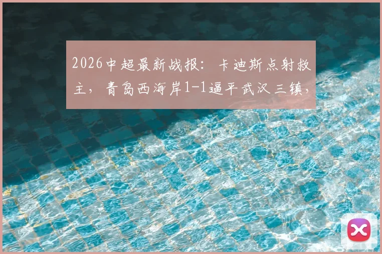 2026中超最新战报：卡迪斯点射救主，青岛西海岸1-1逼平武汉三镇，后者遭遇尴尬七连平_1