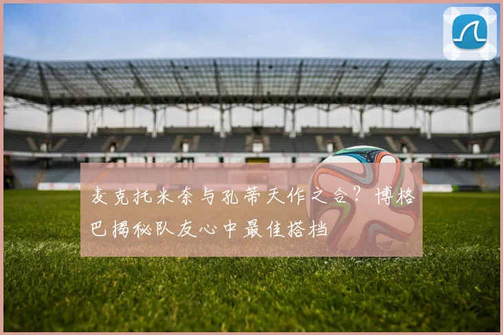 麦克托米奈与孔蒂天作之合?博格巴揭秘队友心中最佳搭档