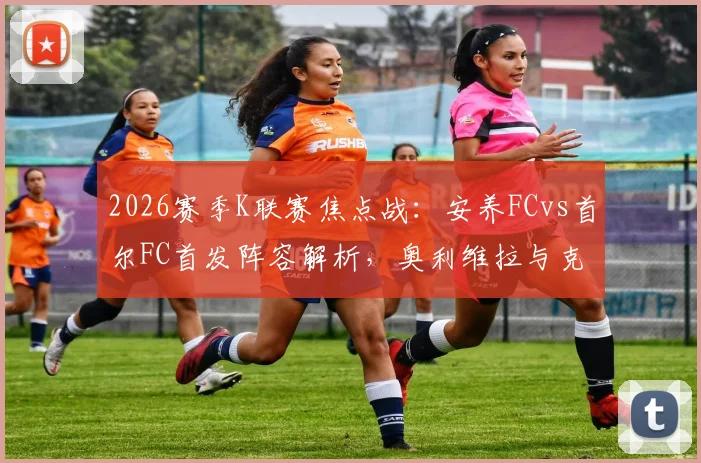 2026赛季K联赛焦点战：安养FCvs首尔FC首发阵容解析，奥利维拉与克里马拉对决看点，金珍洙回归首发