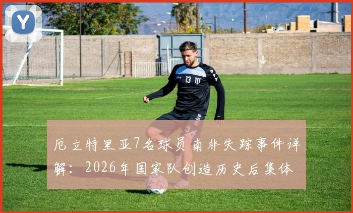 厄立特里亚7名球员南非失踪事件详解：2026年国家队创造历史后集体失联，球员寻求庇护原因分析