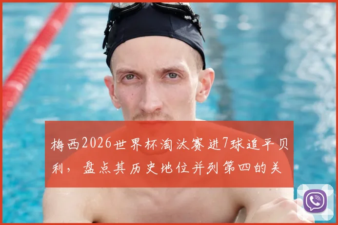 梅西2026世界杯淘汰赛进7球追平贝利，盘点其历史地位并列第四的关键战役