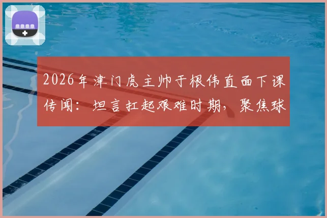 2026年津门虎主帅于根伟直面下课传闻:坦言扛起艰难时期,聚焦球队真实问题