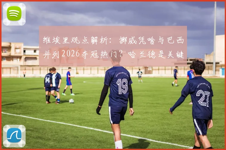 维埃里观点解析：挪威凭啥与巴西并列2026夺冠热门？哈兰德是关键，安帅能力毋庸置疑