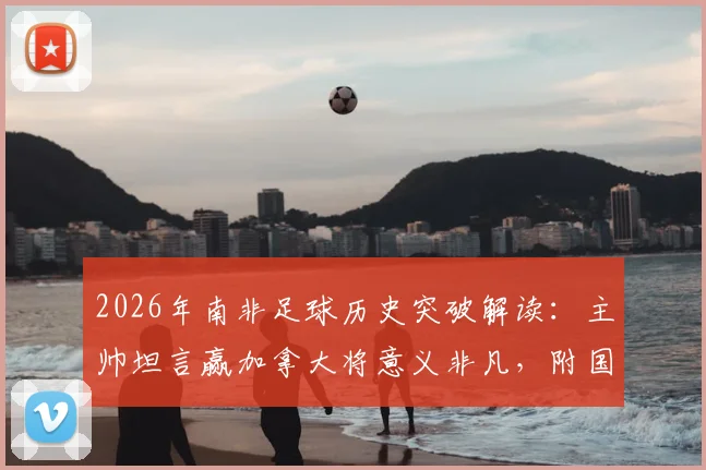 2026年南非足球历史突破解读:主帅坦言赢加拿大将意义非凡,附国家队实力与对战分析