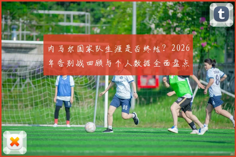 内马尔国家队生涯是否终结？2026年告别战回顾与个人数据全面盘点