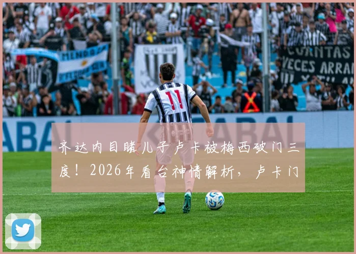 齐达内目睹儿子卢卡被梅西破门三度！2026年看台神情解析，卢卡门将之路与星二代压力全回顾