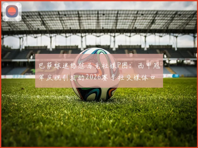 巴萨球迷怒怼马竞社媒P图:西甲冠军庆祝引发的2026赛季社交媒体口水战