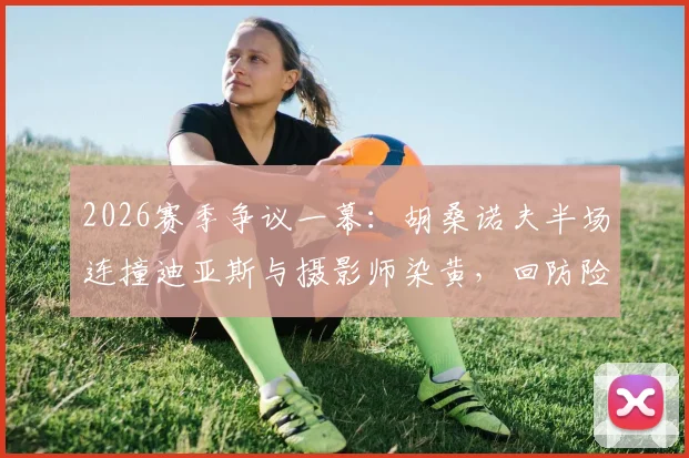 2026赛季争议一幕:胡桑诺夫半场连撞迪亚斯与摄影师染黄,回防险酿乌龙,详细动图还原经过