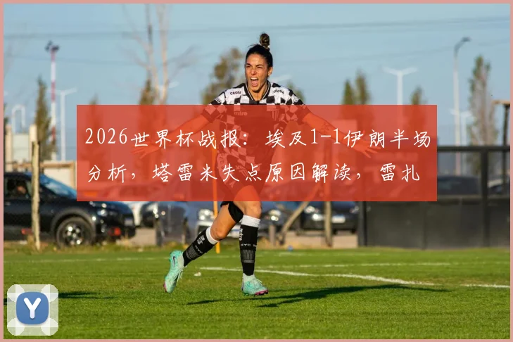 2026世界杯战报：埃及1-1伊朗半场分析，塔雷米失点原因解读，雷扎伊安关键进球回放