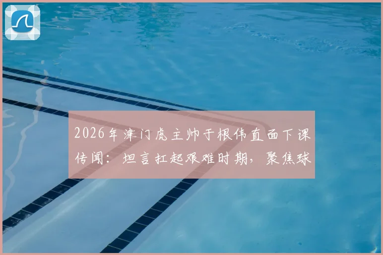 2026年津门虎主帅于根伟直面下课传闻：坦言扛起艰难时期，聚焦球队真实问题