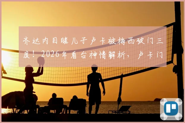 齐达内目睹儿子卢卡被梅西破门三度!2026年看台神情解析,卢卡门将之路与星二代压力全回顾