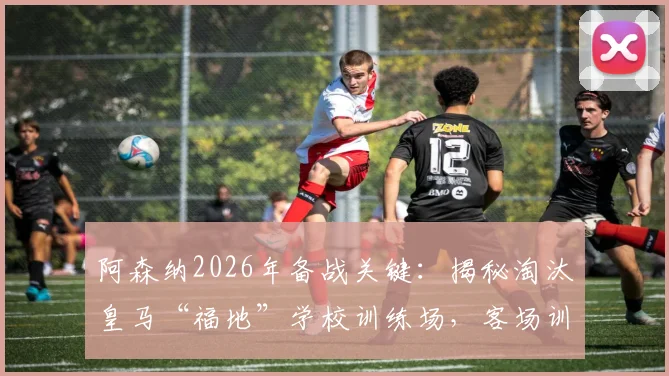 阿森纳2026年备战关键:揭秘淘汰皇马“福地”学校训练场,客场训练场地选择策略解析