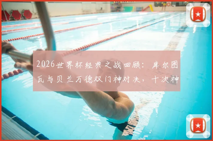 2026世界杯经典之战回顾：库尔图瓦与贝兰万德双门神对决，十次神扑共造0-0平局