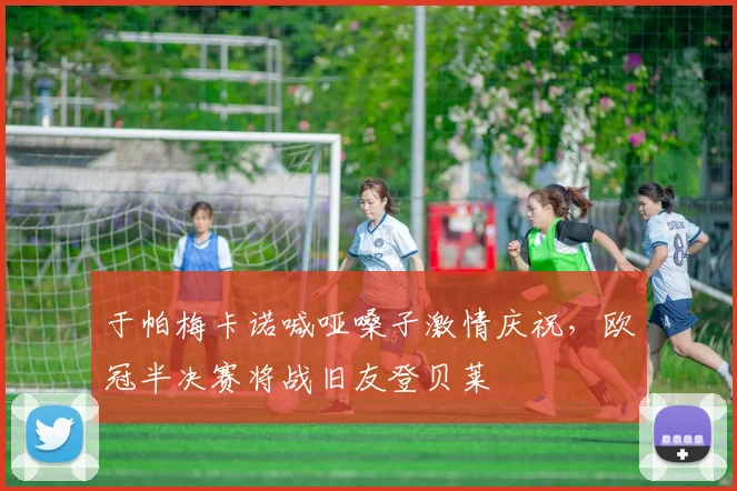 于帕梅卡诺喊哑嗓子激情庆祝，欧冠半决赛将战旧友登贝莱