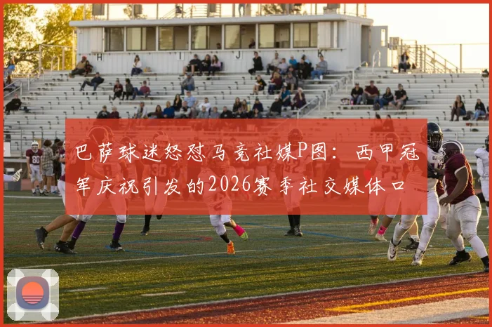 巴萨球迷怒怼马竞社媒P图：西甲冠军庆祝引发的2026赛季社交媒体口水战