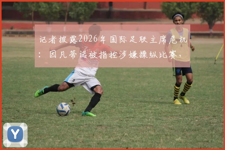记者披露2026年国际足联主席危机:因凡蒂诺被指控涉嫌操纵比赛,行业面临信任崩塌