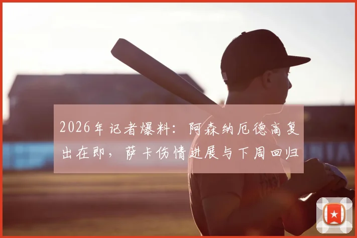 2026年记者爆料：阿森纳厄德高复出在即，萨卡伤情进展与下周回归希望分析