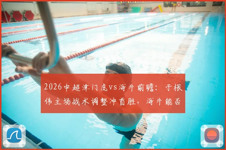 2026中超津门虎vs海牛前瞻:于根伟主场战术调整冲首胜,海牛能否打破客场低迷魔咒?