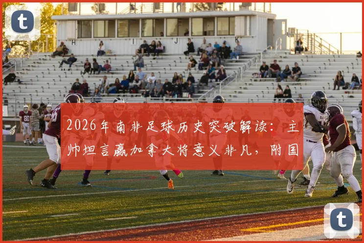 2026年南非足球历史突破解读：主帅坦言赢加拿大将意义非凡，附国家队实力与对战分析