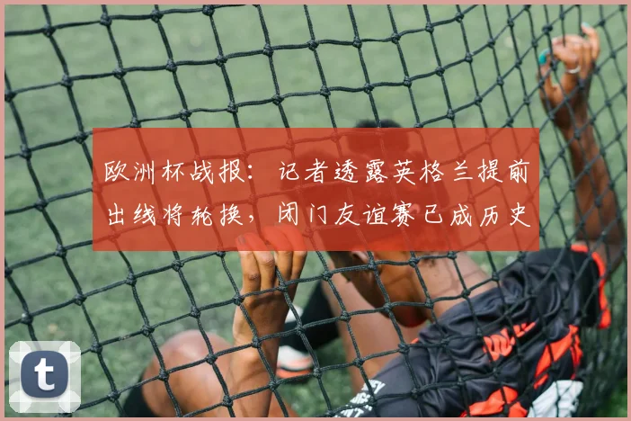 欧洲杯战报：记者透露英格兰提前出线将轮换，闭门友谊赛已成历史