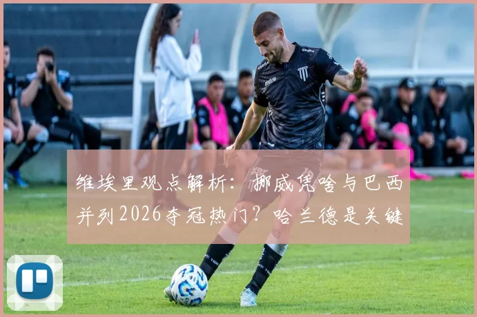 维埃里观点解析：挪威凭啥与巴西并列2026夺冠热门？哈兰德是关键，安帅能力毋庸置疑