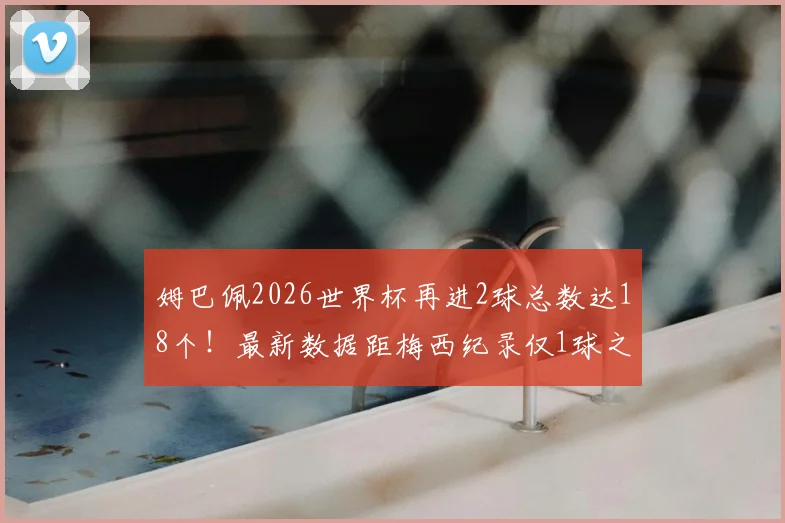 姆巴佩2026世界杯再进2球总数达18个!最新数据距梅西纪录仅1球之差,他能否超越?