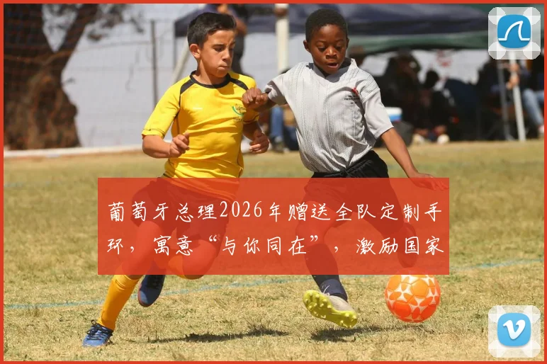 葡萄牙总理2026年赠送全队定制手环，寓意“与你同在”，激励国家队再创佳绩
