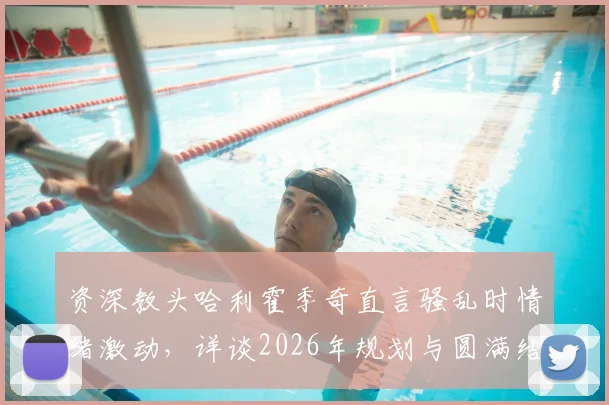 资深教头哈利霍季奇直言骚乱时情绪激动，详谈2026年规划与圆满结束生涯愿景