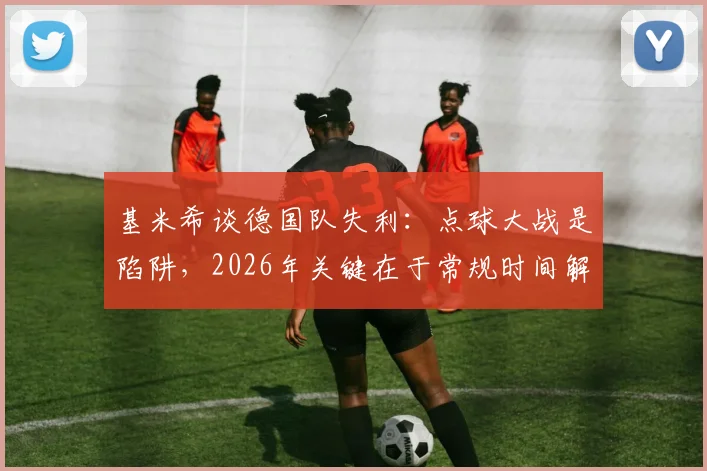 基米希谈德国队失利：点球大战是陷阱，2026年关键在于常规时间解决战斗