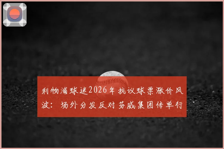 利物浦球迷2026年抗议球票涨价风波：场外分发反对芬威集团传单行动全解析，附球迷核心诉求与事件背景深度解读