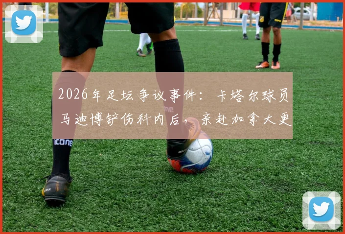 2026年足坛争议事件:卡塔尔球员马迪博铲伤科内后,亲赴加拿大更衣室道歉始末全记录