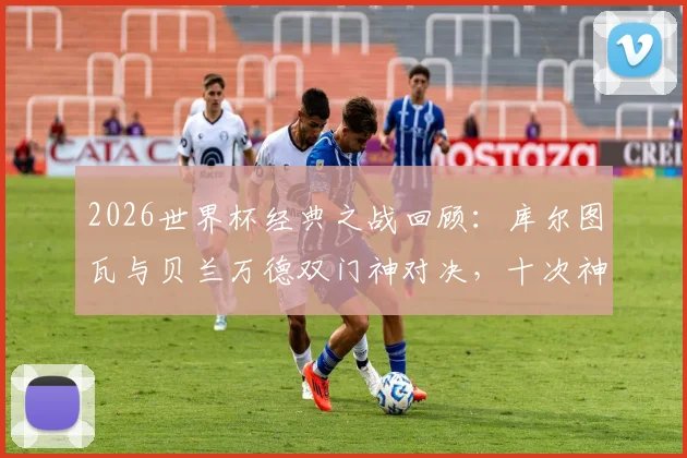 2026世界杯经典之战回顾:库尔图瓦与贝兰万德双门神对决,十次神扑共造0-0平局