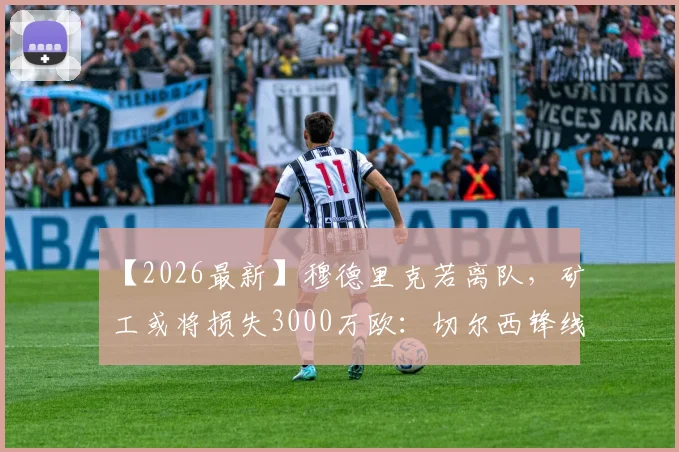 【2026最新】穆德里克若离队，矿工或将损失3000万欧：切尔西锋线危机与转会内幕分析