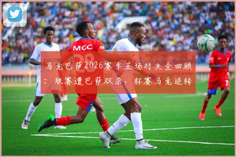 马竞巴萨2026赛季五场对决全回顾：联赛遭巴萨双杀，杯赛马竞逆转晋级之路