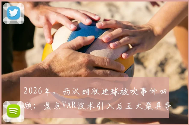 2026年,西汉姆联进球被吹事件回顾:盘点VAR技术引入后五大最具争议的英超判罚案例与规则深度解析