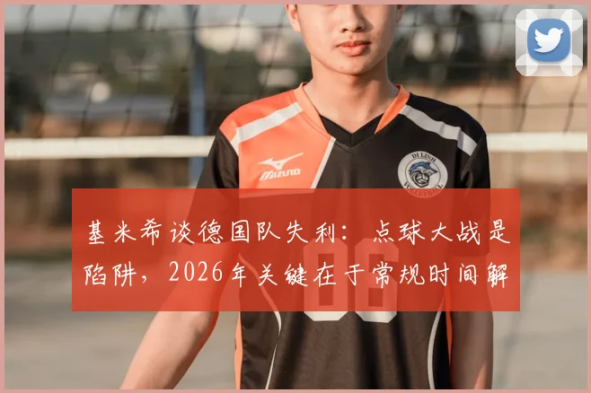 基米希谈德国队失利：点球大战是陷阱，2026年关键在于常规时间解决战斗