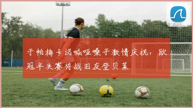 于帕梅卡诺喊哑嗓子激情庆祝,欧冠半决赛将战旧友登贝莱