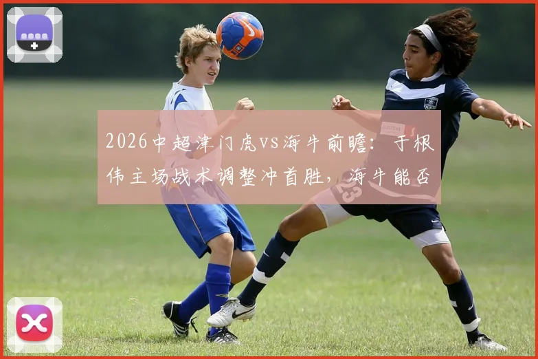 2026中超津门虎vs海牛前瞻：于根伟主场战术调整冲首胜，海牛能否打破客场低迷魔咒？