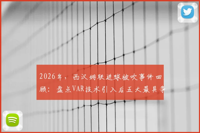 2026年，西汉姆联进球被吹事件回顾：盘点VAR技术引入后五大最具争议的英超判罚案例与规则深度解析