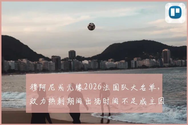 穆阿尼或无缘2026法国队大名单,效力热刺期间出场时间不足成主因,德尚选人标准引热议