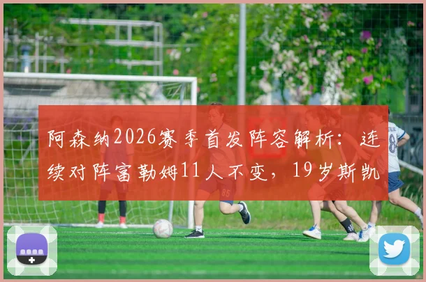 阿森纳2026赛季首发阵容解析：连续对阵富勒姆11人不变，19岁斯凯利为何能搭档赖斯踢双后腰？