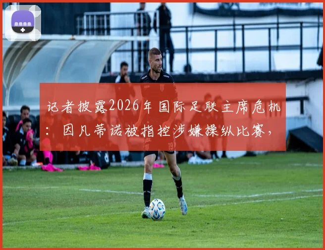 记者披露2026年国际足联主席危机：因凡蒂诺被指控涉嫌操纵比赛，行业面临信任崩塌