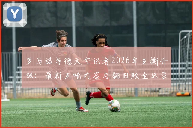 罗马诺与德天空记者2026年互撕升级：最新互呛内容与翻旧账全记录，欧洲足坛两大消息源为何闹翻