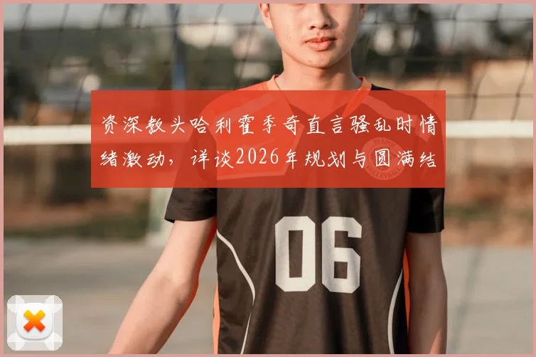 资深教头哈利霍季奇直言骚乱时情绪激动,详谈2026年规划与圆满结束生涯愿景