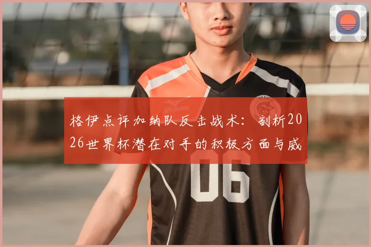 格伊点评加纳队反击战术：剖析2026世界杯潜在对手的积极方面与威胁