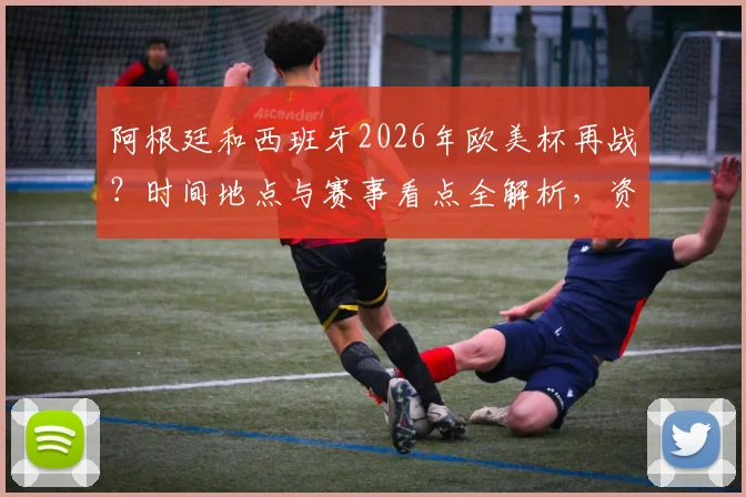 阿根廷和西班牙2026年欧美杯再战？时间地点与赛事看点全解析，资深球迷带你前瞻