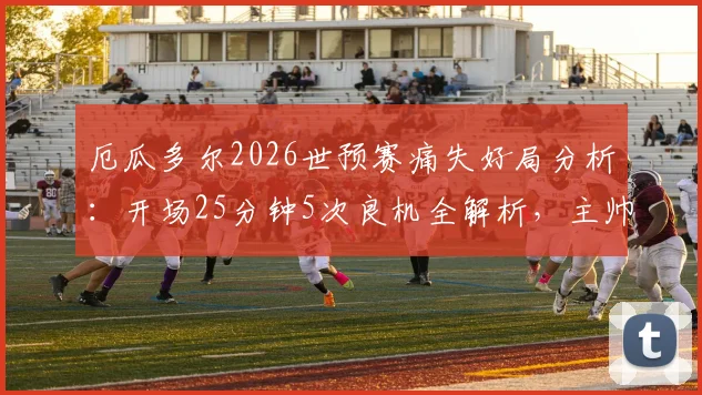 厄瓜多尔2026世预赛痛失好局分析：开场25分钟5次良机全解析，主帅直言“本该赢下”的背后原因
