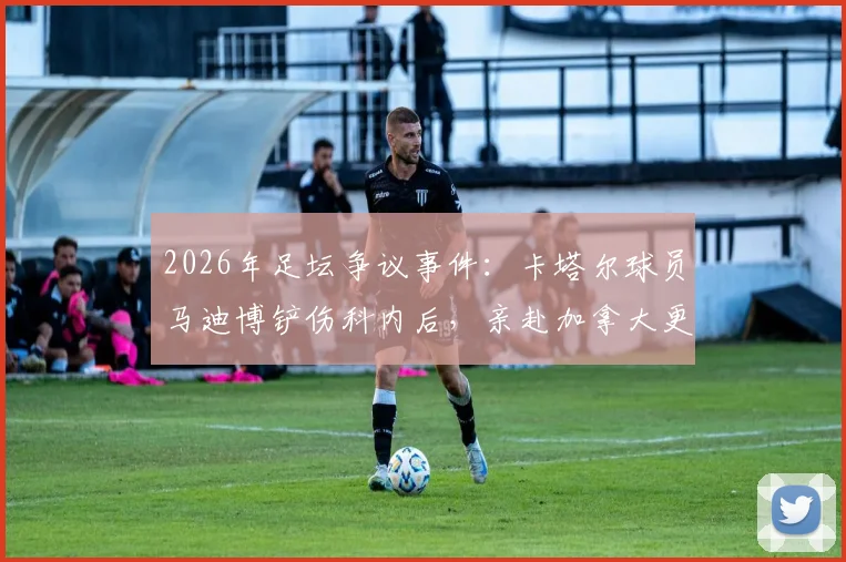 2026年足坛争议事件：卡塔尔球员马迪博铲伤科内后，亲赴加拿大更衣室道歉始末全记录